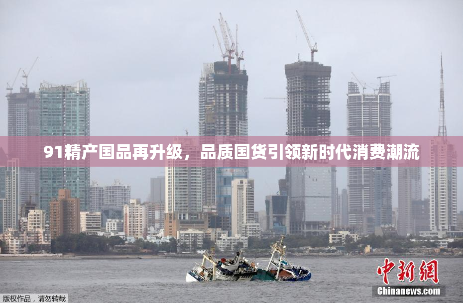 91精产国品再升级，品质国货引领新时代消费潮流