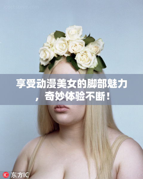 享受动漫美女的脚部魅力，奇妙体验不断！