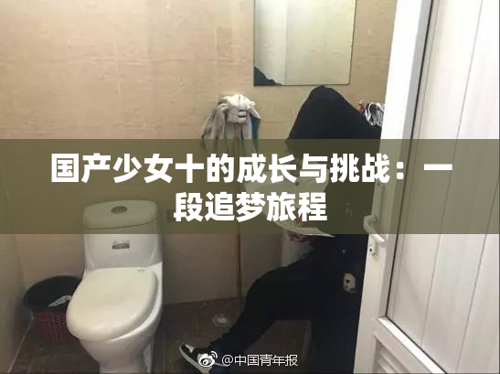 国产少女十的成长与挑战：一段追梦旅程