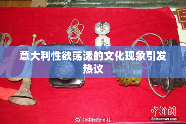 意大利性欲荡漾的文化现象引发热议