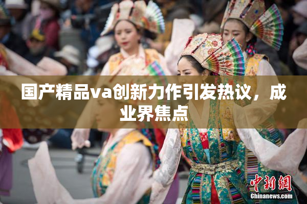 国产精品va创新力作引发热议，成业界焦点