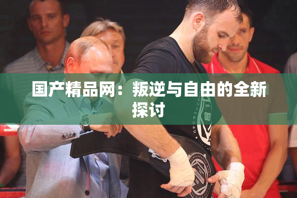 国产精品网：叛逆与自由的全新探讨
