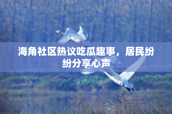 海角社区热议吃瓜趣事，居民纷纷分享心声