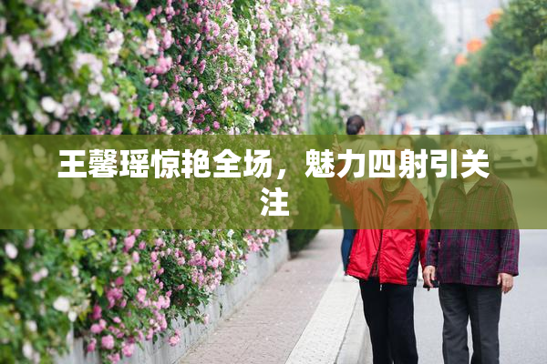 王馨瑶惊艳全场，魅力四射引关注