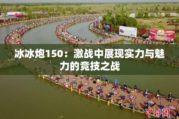 冰冰炮150：激战中展现实力与魅力的竞技之战