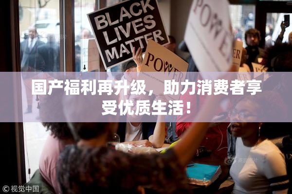 国产福利再升级，助力消费者享受优质生活！