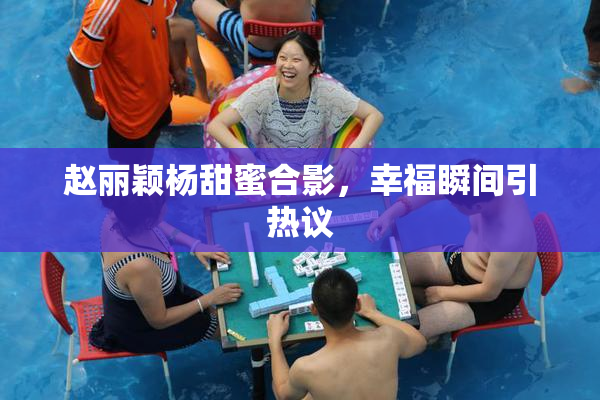 赵丽颖杨甜蜜合影，幸福瞬间引热议