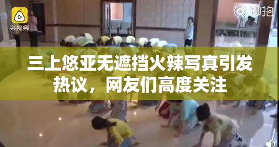三上悠亚无遮挡火辣写真引发热议，网友们高度关注