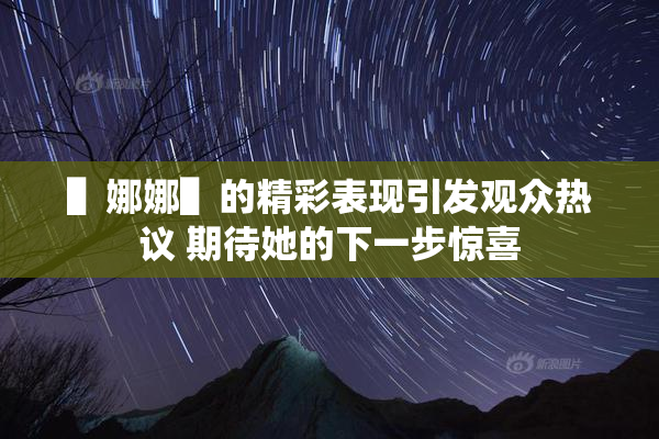 ▌娜娜▌的精彩表现引发观众热议 期待她的下一步惊喜