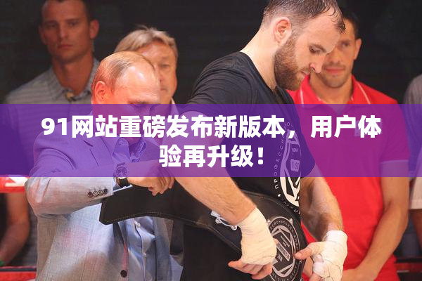 91网站重磅发布新版本，用户体验再升级！