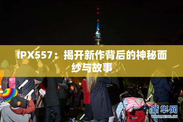IPX557：揭开新作背后的神秘面纱与故事