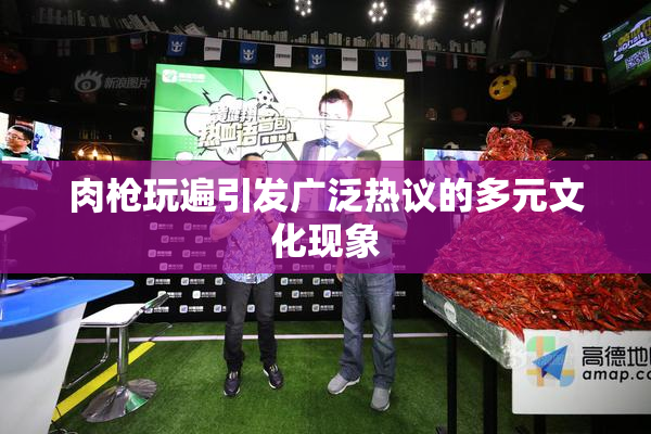 肉枪玩遍引发广泛热议的多元文化现象