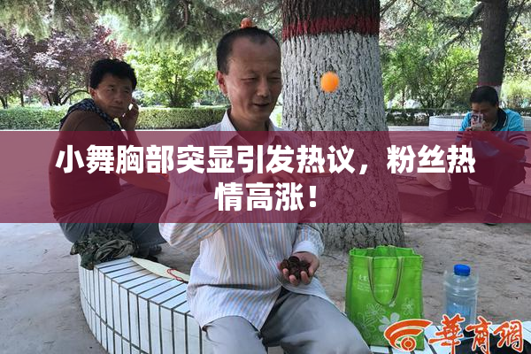 小舞胸部突显引发热议，粉丝热情高涨！
