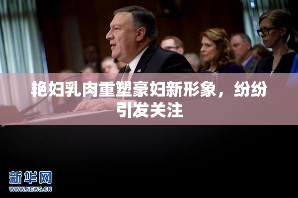 艳妇乳肉重塑豪妇新形象，纷纷引发关注