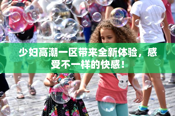 少妇高潮一区带来全新体验，感受不一样的快感！