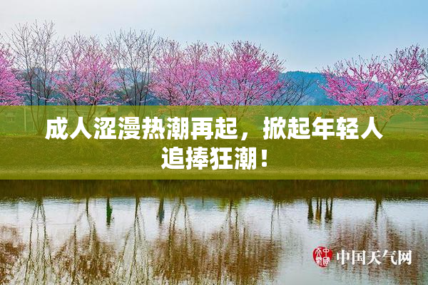 成人涩漫热潮再起，掀起年轻人追捧狂潮！