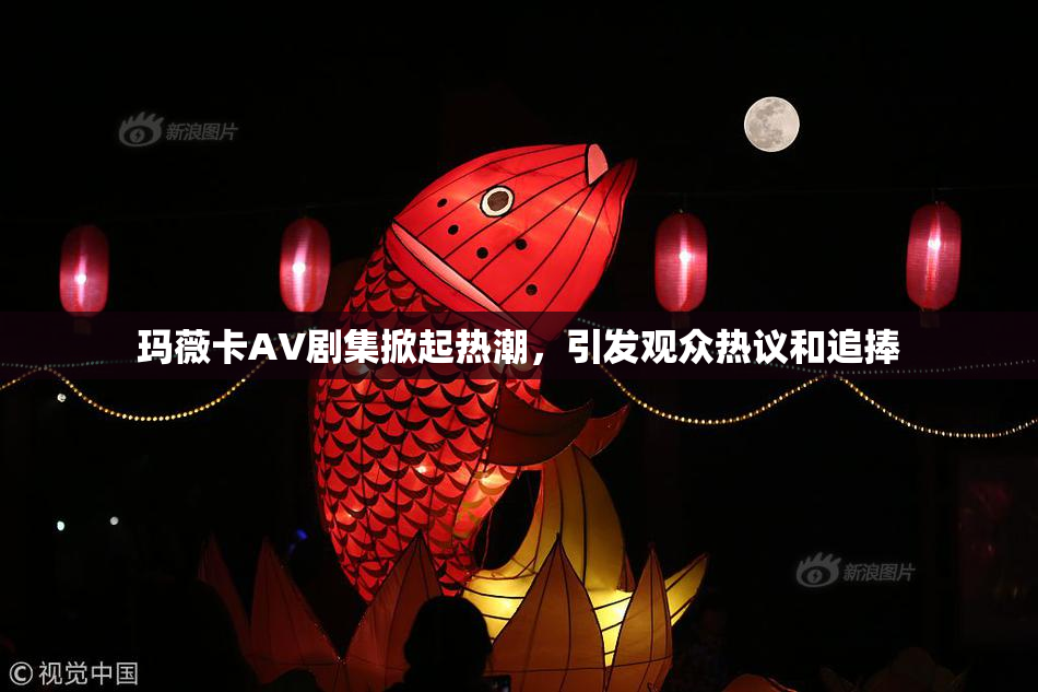 玛薇卡AV剧集掀起热潮，引发观众热议和追捧
