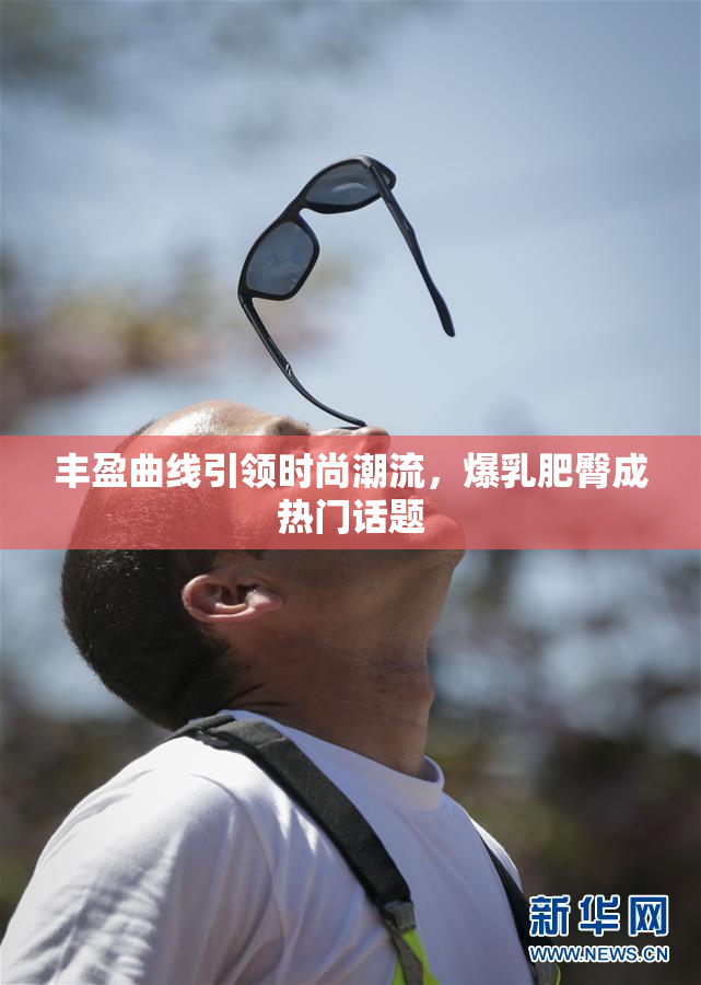 丰盈曲线引领时尚潮流，爆乳肥臀成热门话题