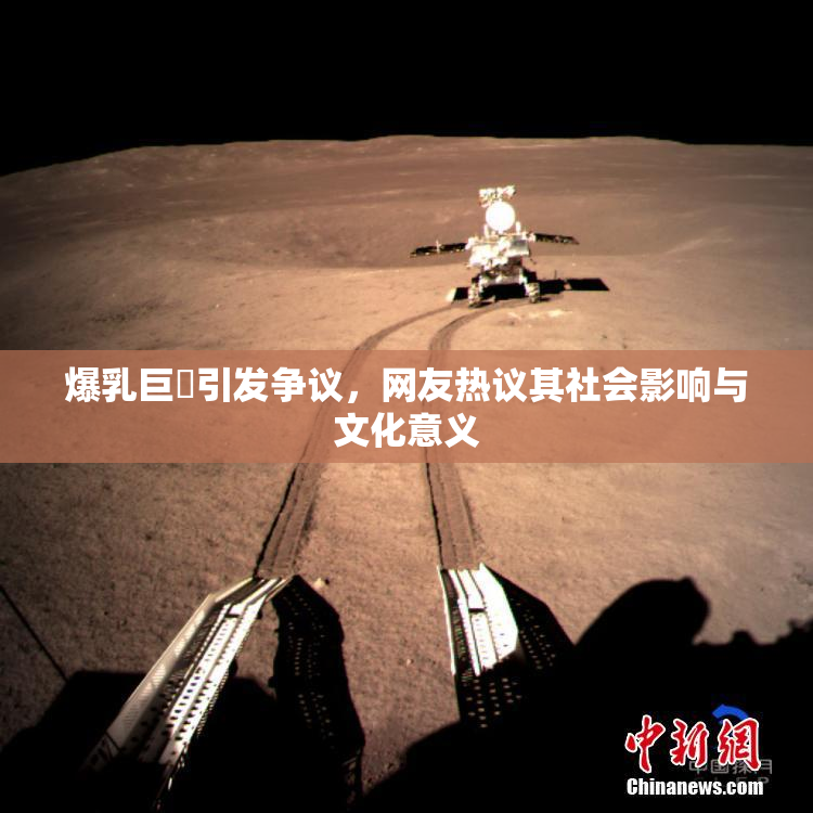 爆乳巨凥引发争议，网友热议其社会影响与文化意义