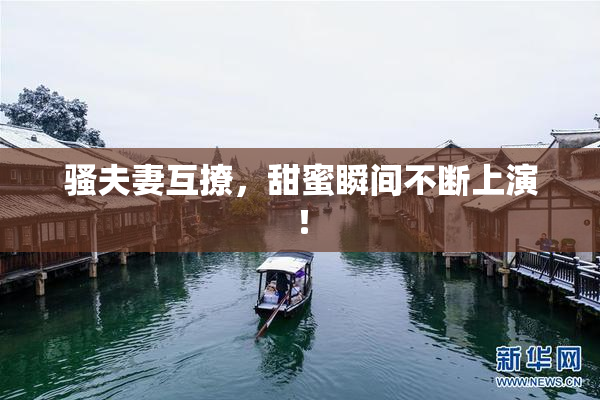 骚夫妻互撩，甜蜜瞬间不断上演！