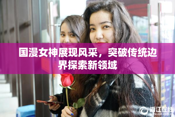 国漫女神展现风采，突破传统边界探索新领域