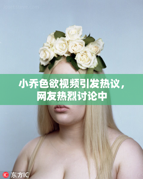 小乔色欲视频引发热议，网友热烈讨论中