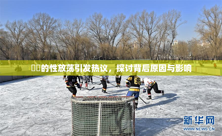 妺妺的性放荡引发热议，探讨背后原因与影响