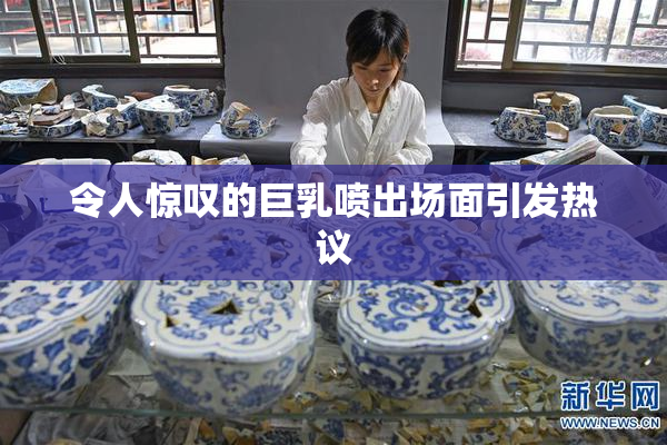 令人惊叹的巨乳喷出场面引发热议