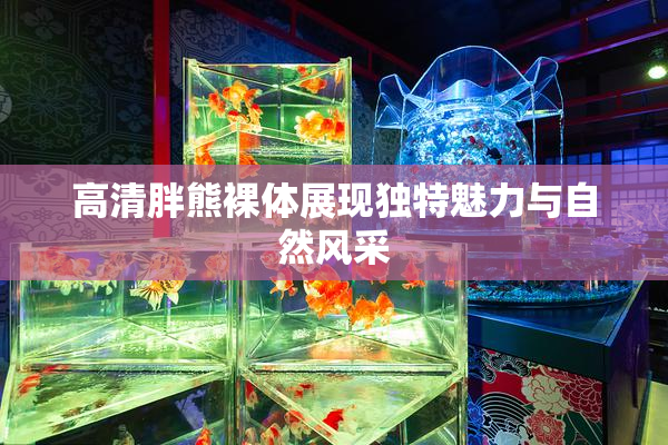高清胖熊裸体展现独特魅力与自然风采
