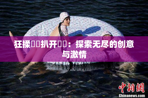 狂揉❌‌扒开❌‌：探索无尽的创意与激情