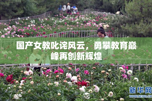 国产女教叱诧风云，勇攀教育巅峰再创新辉煌