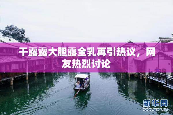 干露露大胆露全乳再引热议，网友热烈讨论