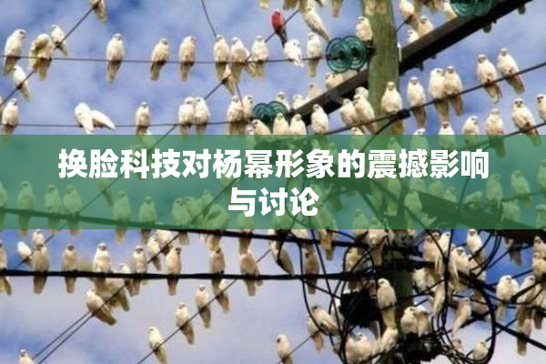换脸科技对杨幂形象的震撼影响与讨论