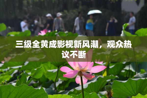 三级全黄成影视新风潮，观众热议不断