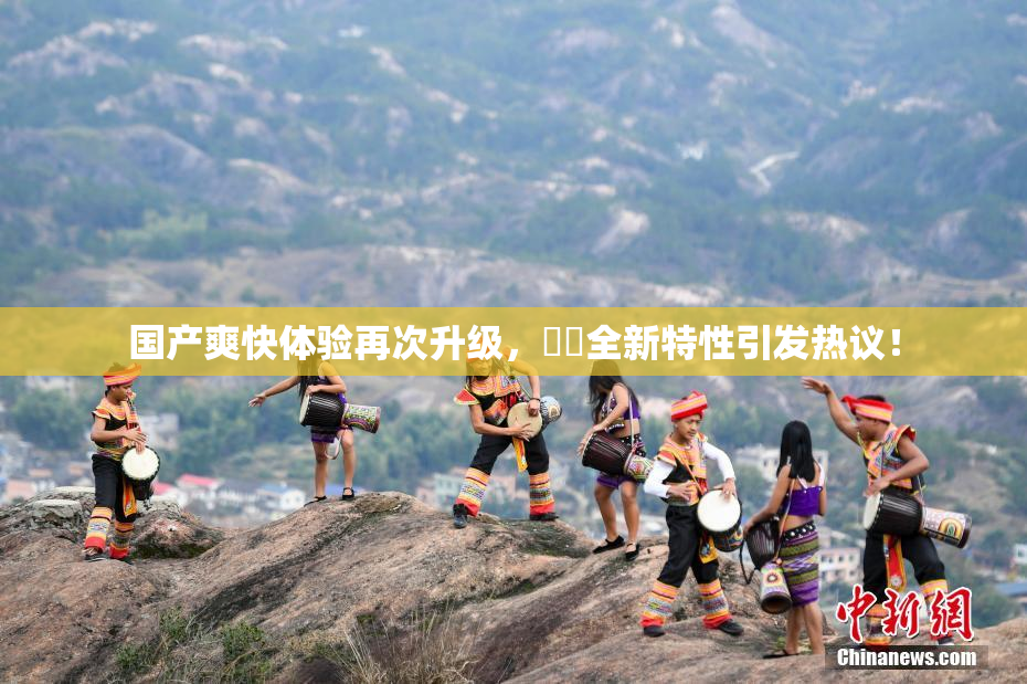 国产爽快体验再次升级，❌‌全新特性引发热议！