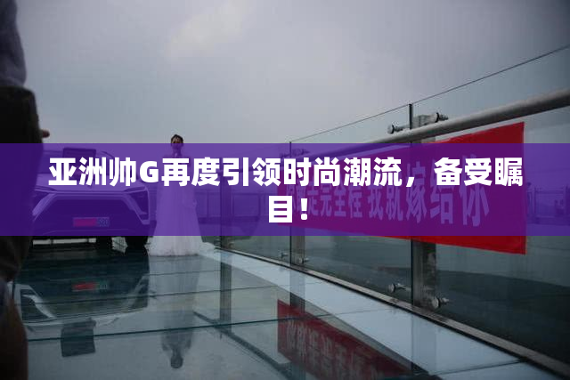 亚洲帅G再度引领时尚潮流，备受瞩目！