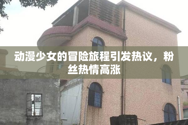 动漫少女的冒险旅程引发热议，粉丝热情高涨