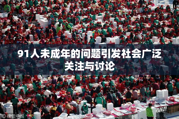 91人未成年的问题引发社会广泛关注与讨论