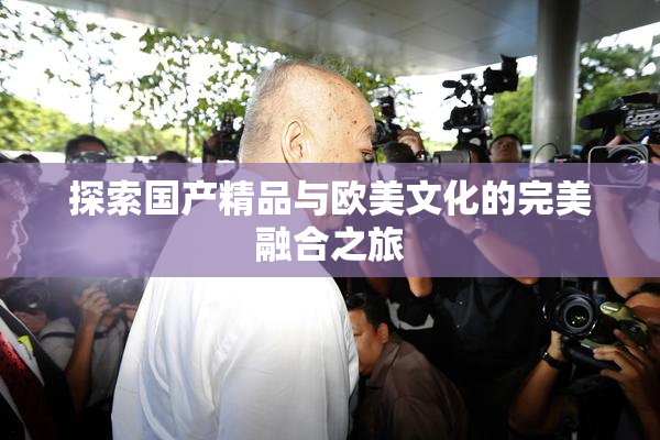 探索国产精品与欧美文化的完美融合之旅