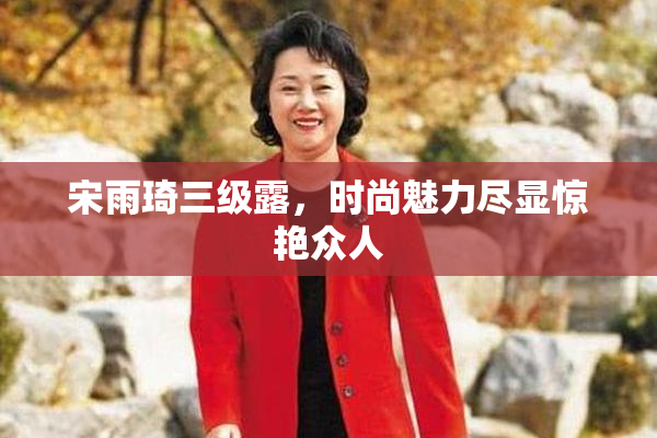 宋雨琦三级露，时尚魅力尽显惊艳众人