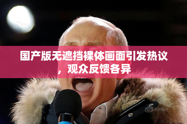 国产版无遮挡裸体画面引发热议，观众反馈各异
