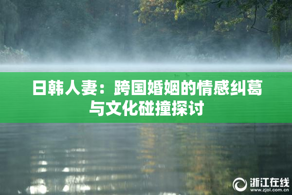 日韩人妻：跨国婚姻的情感纠葛与文化碰撞探讨