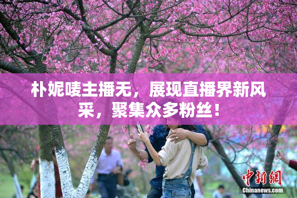 朴妮唛主播无，展现直播界新风采，聚集众多粉丝！