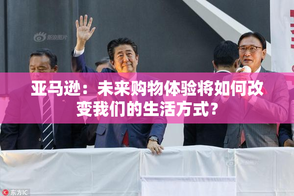 亚马逊：未来购物体验将如何改变我们的生活方式？