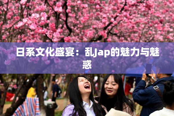 日系文化盛宴：乱Jap的魅力与魅惑