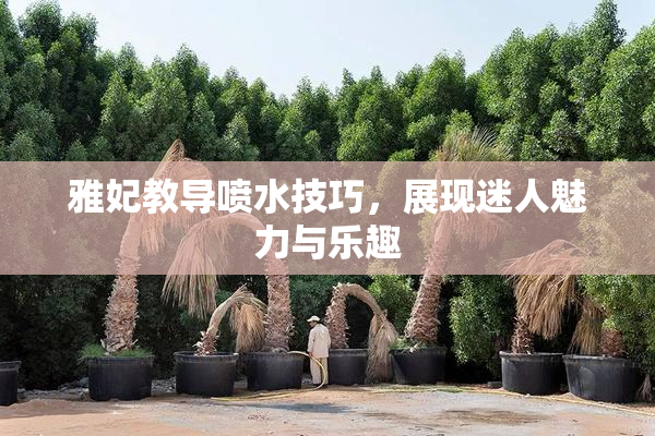 雅妃教导喷水技巧，展现迷人魅力与乐趣