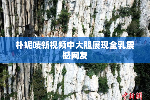 朴妮唛新视频中大胆展现全乳震撼网友