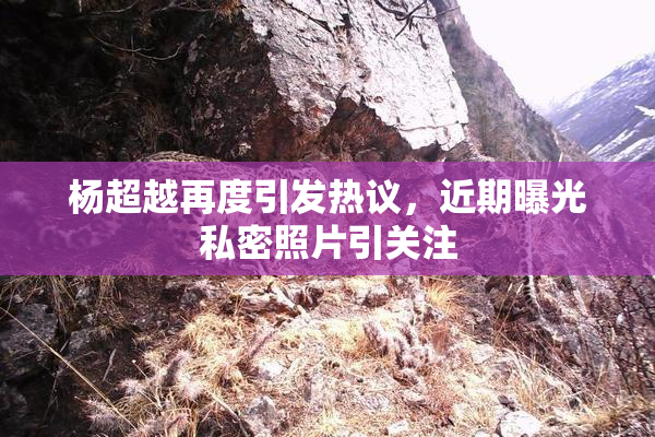 杨超越再度引发热议，近期曝光私密照片引关注