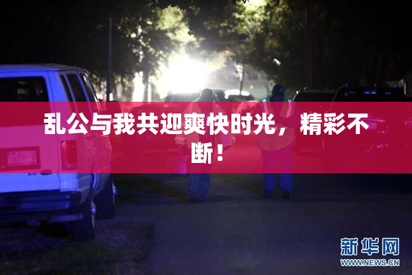 乱公与我共迎爽快时光，精彩不断！