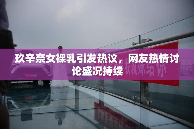 玖辛奈女裸乳引发热议，网友热情讨论盛况持续
